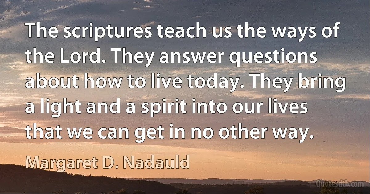 The scriptures teach us the ways of the Lord. They answer questions about how to live today. They bring a light and a spirit into our lives that we can get in no other way. (Margaret D. Nadauld)