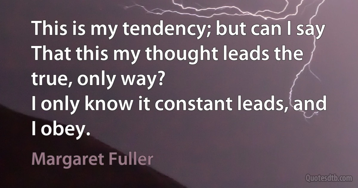 This is my tendency; but can I say
That this my thought leads the true, only way?
I only know it constant leads, and I obey. (Margaret Fuller)