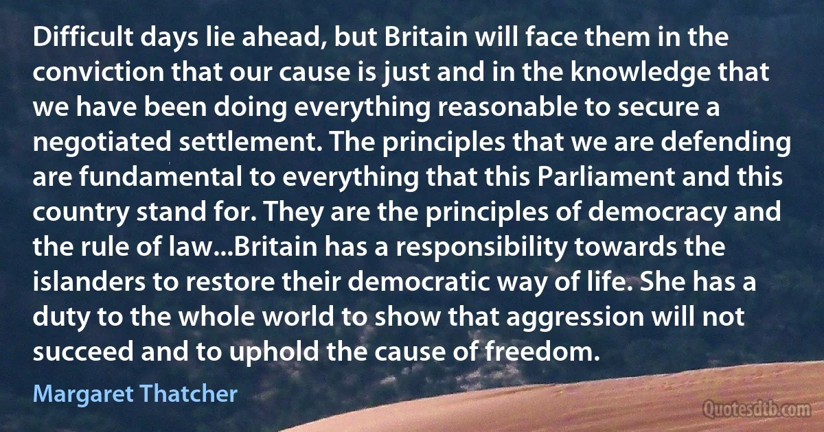 Difficult days lie ahead, but Britain will face them in the conviction that our cause is just and in the knowledge that we have been doing everything reasonable to secure a negotiated settlement. The principles that we are defending are fundamental to everything that this Parliament and this country stand for. They are the principles of democracy and the rule of law...Britain has a responsibility towards the islanders to restore their democratic way of life. She has a duty to the whole world to show that aggression will not succeed and to uphold the cause of freedom. (Margaret Thatcher)