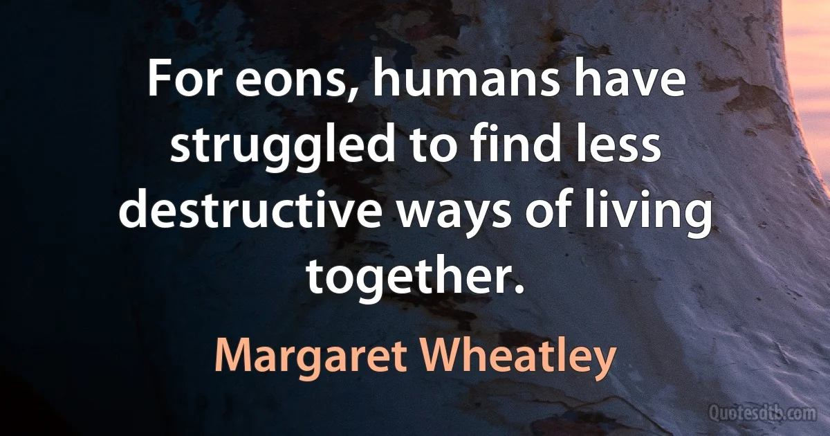 For eons, humans have struggled to find less destructive ways of living together. (Margaret Wheatley)