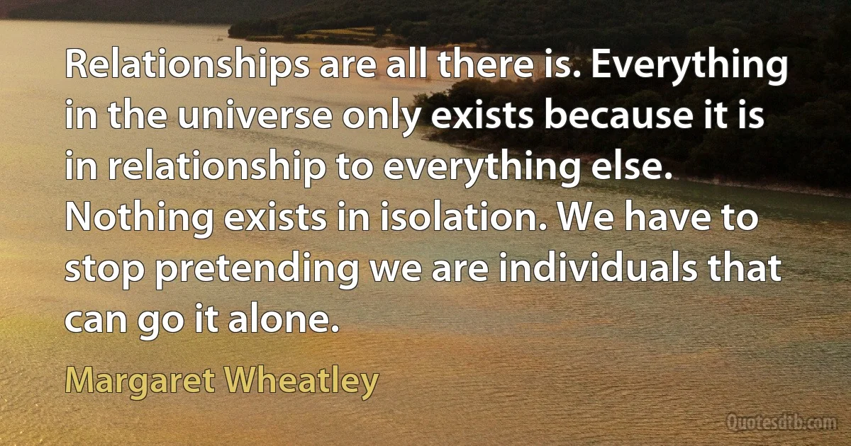 Relationships are all there is. Everything in the universe only exists because it is in relationship to everything else. Nothing exists in isolation. We have to stop pretending we are individuals that can go it alone. (Margaret Wheatley)