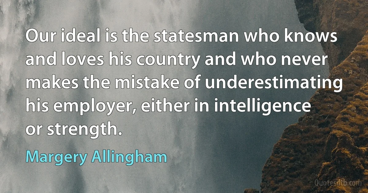 Our ideal is the statesman who knows and loves his country and who never makes the mistake of underestimating his employer, either in intelligence or strength. (Margery Allingham)