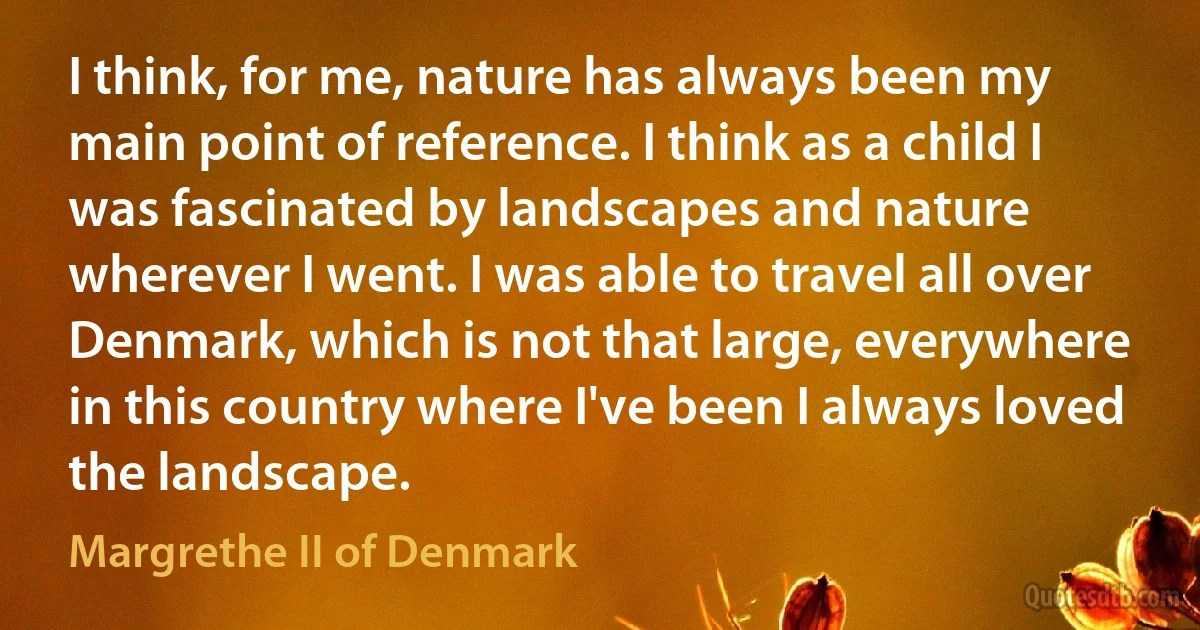 I think, for me, nature has always been my main point of reference. I think as a child I was fascinated by landscapes and nature wherever I went. I was able to travel all over Denmark, which is not that large, everywhere in this country where I've been I always loved the landscape. (Margrethe II of Denmark)