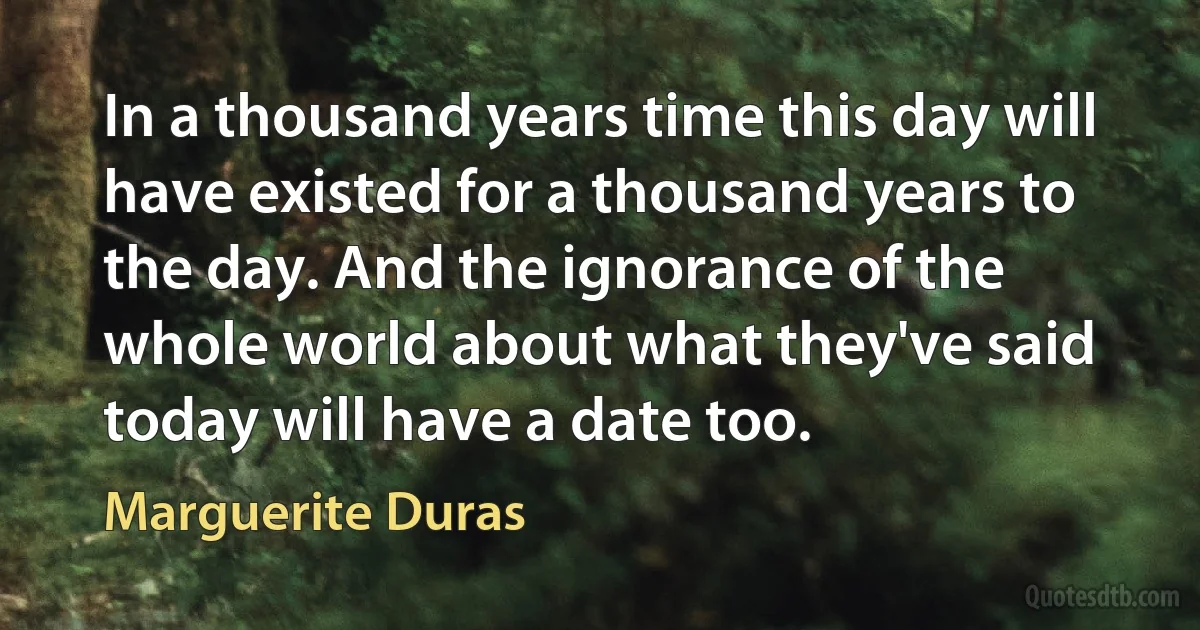 In a thousand years time this day will have existed for a thousand years to the day. And the ignorance of the whole world about what they've said today will have a date too. (Marguerite Duras)