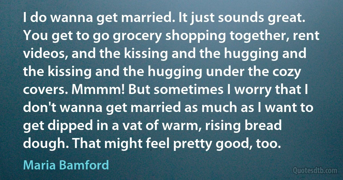 I do wanna get married. It just sounds great. You get to go grocery shopping together, rent videos, and the kissing and the hugging and the kissing and the hugging under the cozy covers. Mmmm! But sometimes I worry that I don't wanna get married as much as I want to get dipped in a vat of warm, rising bread dough. That might feel pretty good, too. (Maria Bamford)