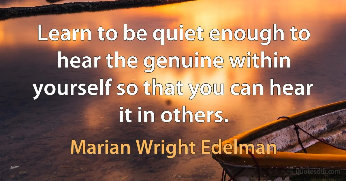 Learn to be quiet enough to hear the genuine within yourself so that you can hear it in others. (Marian Wright Edelman)