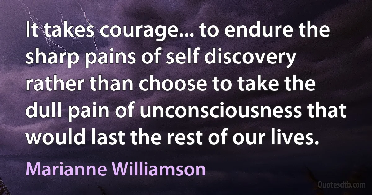 It takes courage... to endure the sharp pains of self discovery rather than choose to take the dull pain of unconsciousness that would last the rest of our lives. (Marianne Williamson)