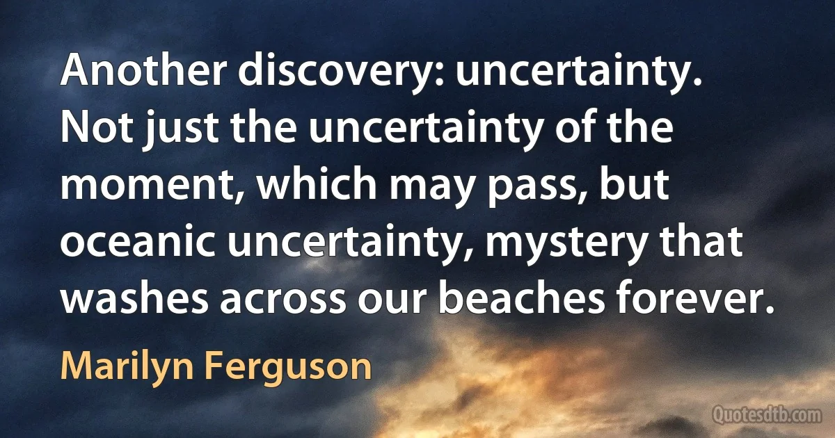 Another discovery: uncertainty. Not just the uncertainty of the moment, which may pass, but oceanic uncertainty, mystery that washes across our beaches forever. (Marilyn Ferguson)