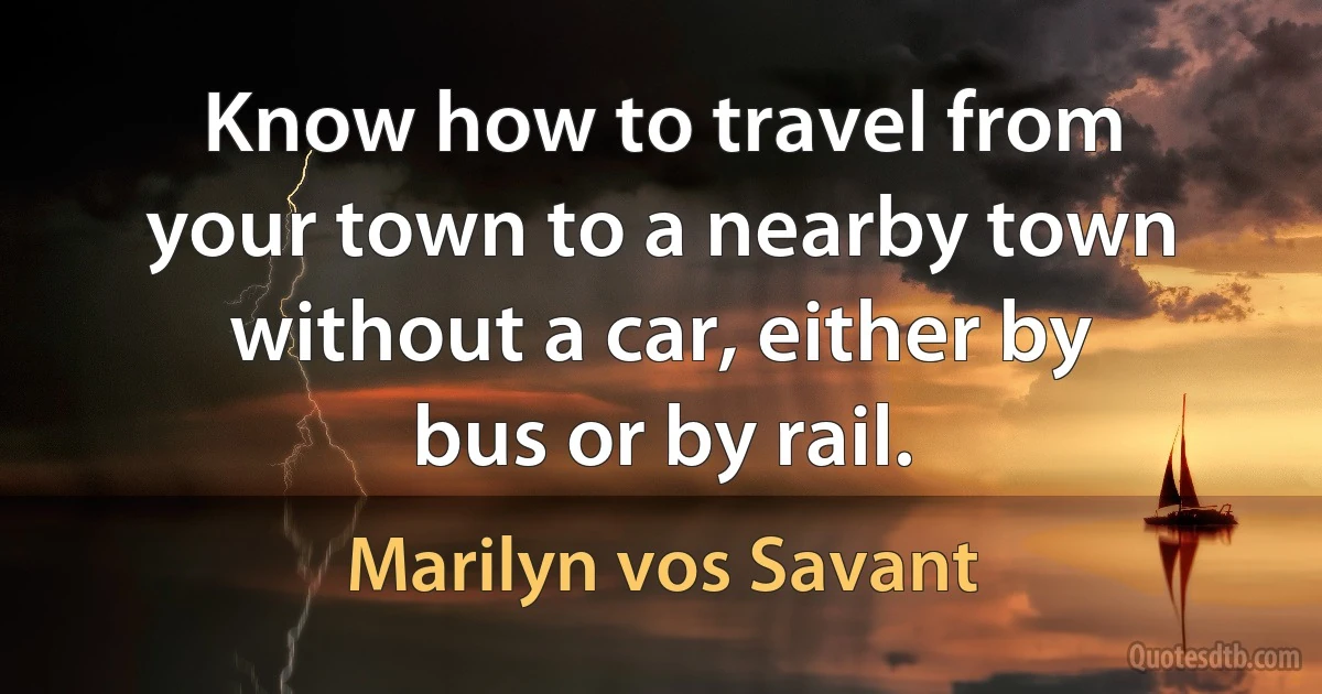 Know how to travel from your town to a nearby town without a car, either by bus or by rail. (Marilyn vos Savant)