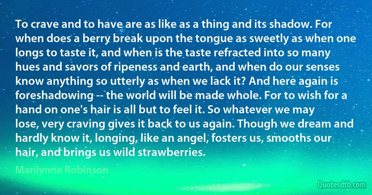 To crave and to have are as like as a thing and its shadow. For when does a berry break upon the tongue as sweetly as when one longs to taste it, and when is the taste refracted into so many hues and savors of ripeness and earth, and when do our senses know anything so utterly as when we lack it? And here again is foreshadowing -- the world will be made whole. For to wish for a hand on one's hair is all but to feel it. So whatever we may lose, very craving gives it back to us again. Though we dream and hardly know it, longing, like an angel, fosters us, smooths our hair, and brings us wild strawberries. (Marilynne Robinson)