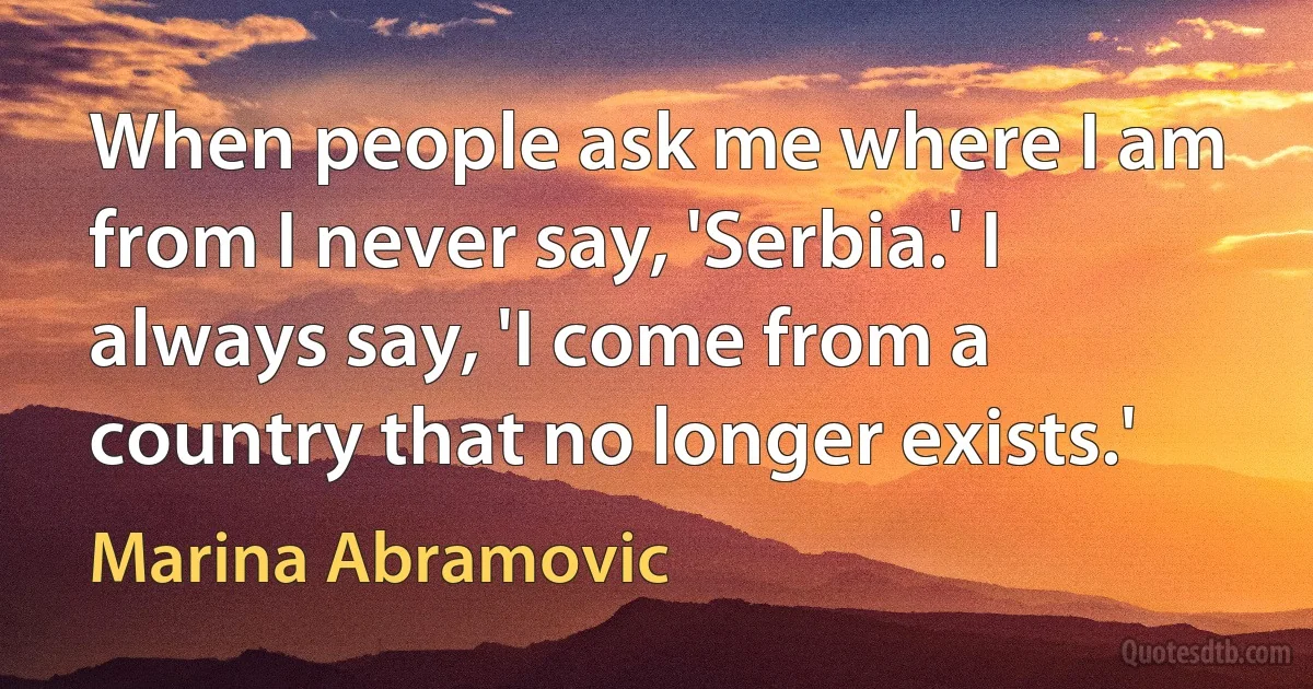 When people ask me where I am from I never say, 'Serbia.' I always say, 'I come from a country that no longer exists.' (Marina Abramovic)