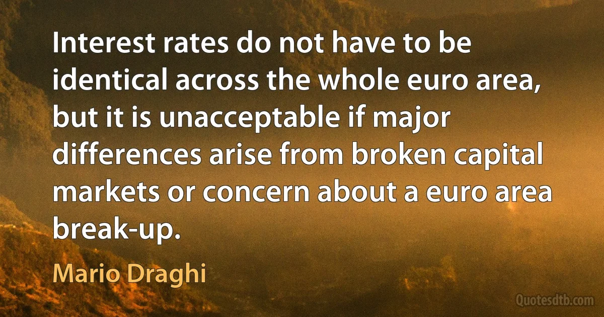 Interest rates do not have to be identical across the whole euro area, but it is unacceptable if major differences arise from broken capital markets or concern about a euro area break-up. (Mario Draghi)