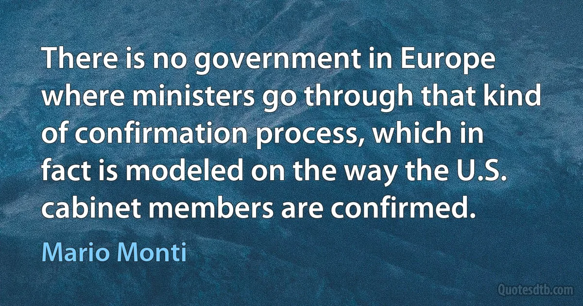 There is no government in Europe where ministers go through that kind of confirmation process, which in fact is modeled on the way the U.S. cabinet members are confirmed. (Mario Monti)