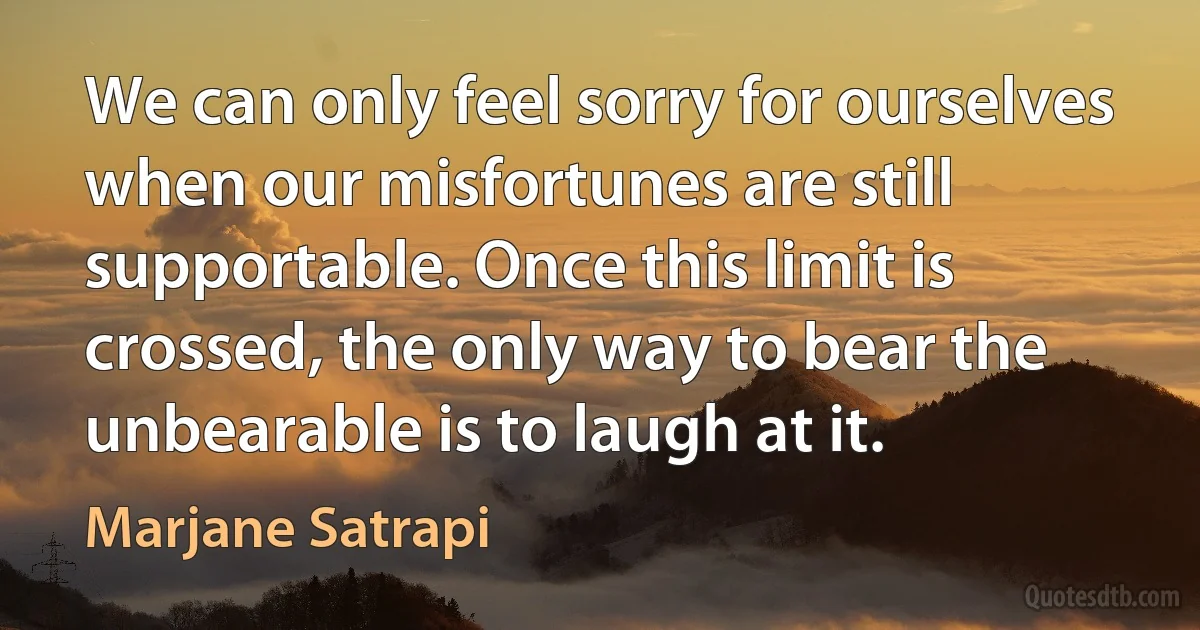 We can only feel sorry for ourselves when our misfortunes are still supportable. Once this limit is crossed, the only way to bear the unbearable is to laugh at it. (Marjane Satrapi)