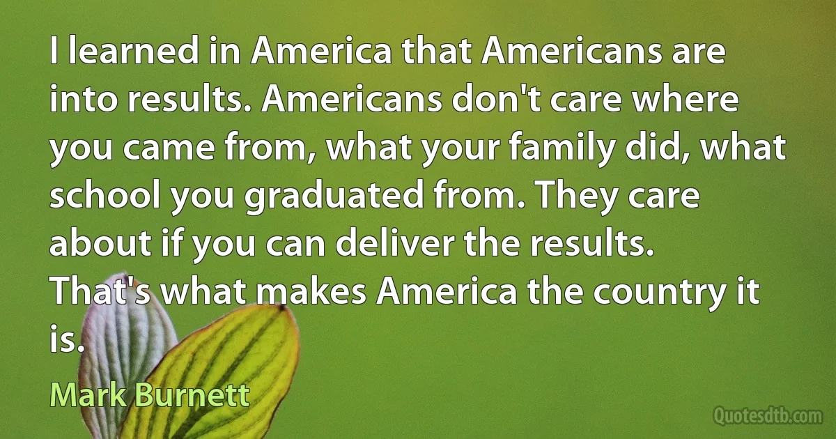 I learned in America that Americans are into results. Americans don't care where you came from, what your family did, what school you graduated from. They care about if you can deliver the results. That's what makes America the country it is. (Mark Burnett)