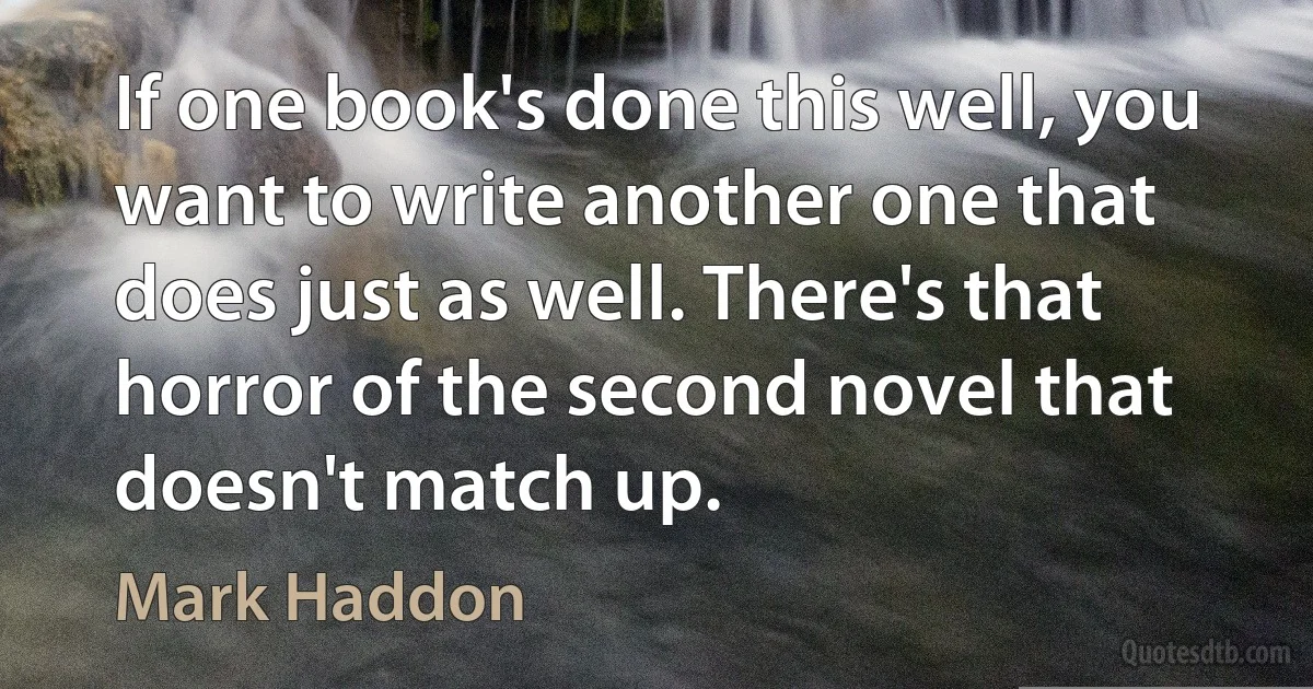 If one book's done this well, you want to write another one that does just as well. There's that horror of the second novel that doesn't match up. (Mark Haddon)