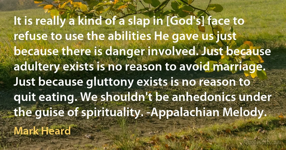 It is really a kind of a slap in [God's] face to refuse to use the abilities He gave us just because there is danger involved. Just because adultery exists is no reason to avoid marriage. Just because gluttony exists is no reason to quit eating. We shouldn't be anhedonics under the guise of spirituality. -Appalachian Melody. (Mark Heard)