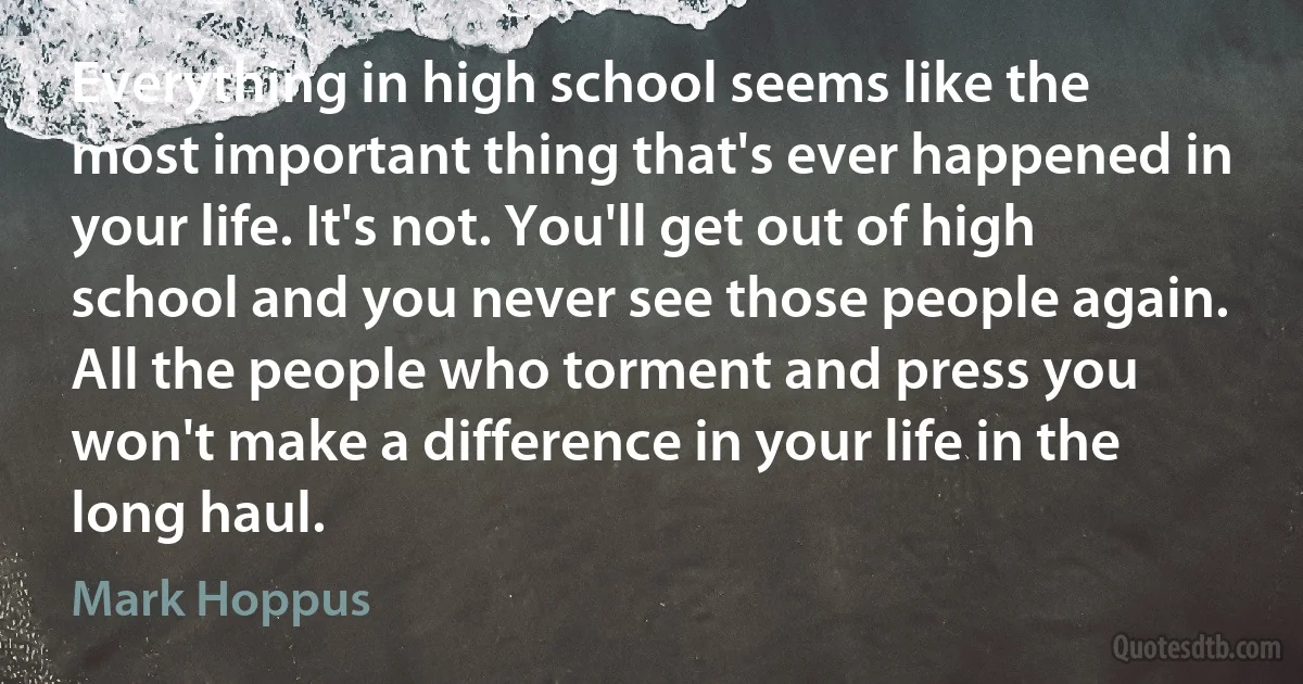 Everything in high school seems like the most important thing that's ever happened in your life. It's not. You'll get out of high school and you never see those people again. All the people who torment and press you won't make a difference in your life in the long haul. (Mark Hoppus)