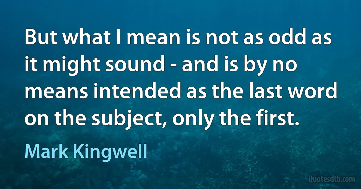 But what I mean is not as odd as it might sound - and is by no means intended as the last word on the subject, only the first. (Mark Kingwell)