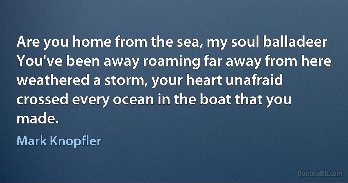 Are you home from the sea, my soul balladeer
You've been away roaming far away from here
weathered a storm, your heart unafraid
crossed every ocean in the boat that you made. (Mark Knopfler)