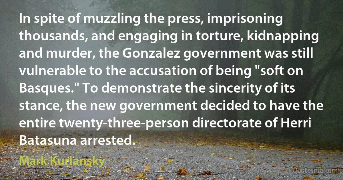 In spite of muzzling the press, imprisoning thousands, and engaging in torture, kidnapping and murder, the Gonzalez government was still vulnerable to the accusation of being "soft on Basques." To demonstrate the sincerity of its stance, the new government decided to have the entire twenty-three-person directorate of Herri Batasuna arrested. (Mark Kurlansky)