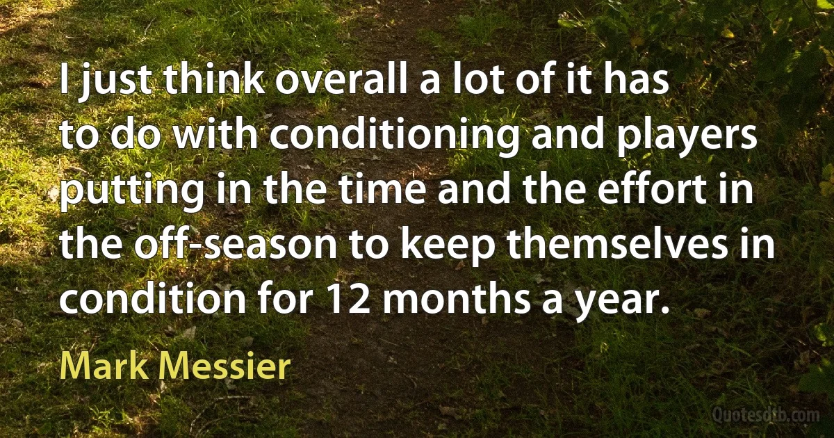 I just think overall a lot of it has to do with conditioning and players putting in the time and the effort in the off-season to keep themselves in condition for 12 months a year. (Mark Messier)