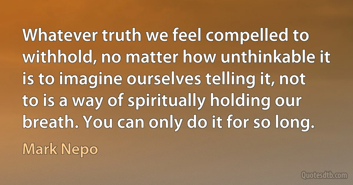 Whatever truth we feel compelled to withhold, no matter how unthinkable it is to imagine ourselves telling it, not to is a way of spiritually holding our breath. You can only do it for so long. (Mark Nepo)