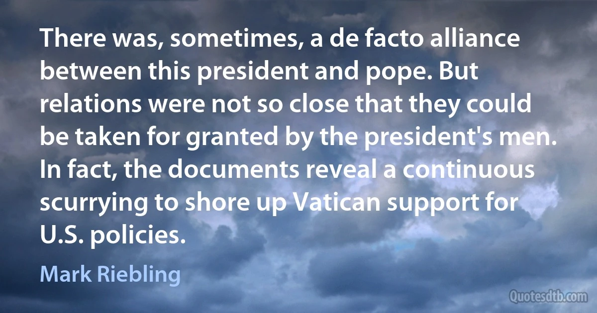 There was, sometimes, a de facto alliance between this president and pope. But relations were not so close that they could be taken for granted by the president's men. In fact, the documents reveal a continuous scurrying to shore up Vatican support for U.S. policies. (Mark Riebling)