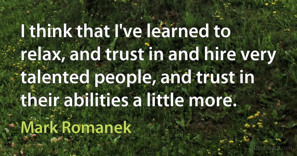 I think that I've learned to relax, and trust in and hire very talented people, and trust in their abilities a little more. (Mark Romanek)