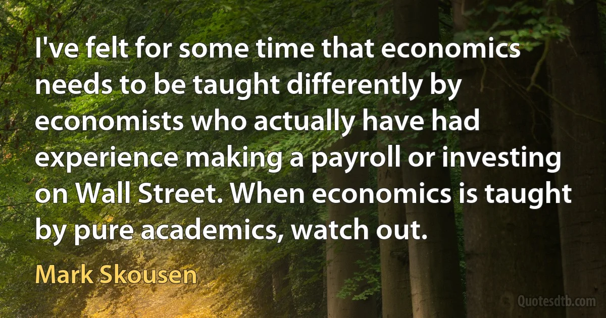 I've felt for some time that economics needs to be taught differently by economists who actually have had experience making a payroll or investing on Wall Street. When economics is taught by pure academics, watch out. (Mark Skousen)