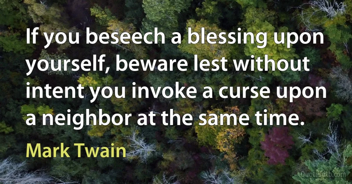 If you beseech a blessing upon yourself, beware lest without intent you invoke a curse upon a neighbor at the same time. (Mark Twain)