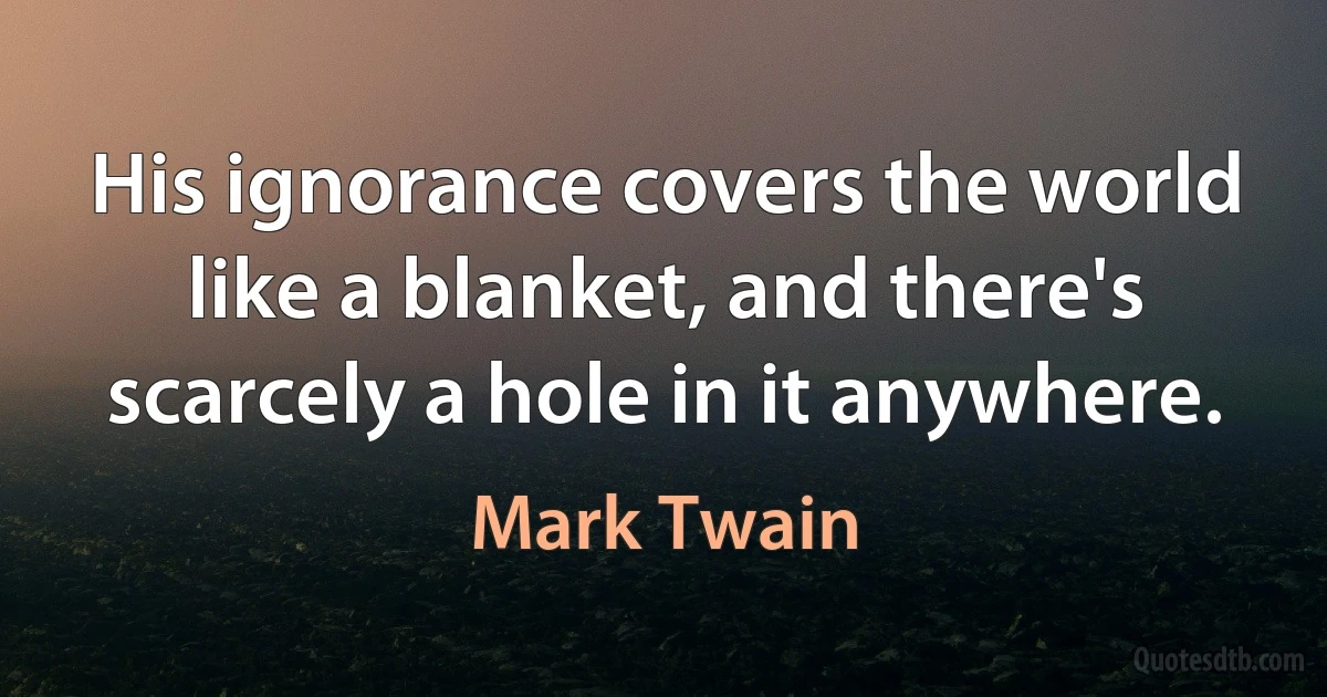 His ignorance covers the world like a blanket, and there's scarcely a hole in it anywhere. (Mark Twain)