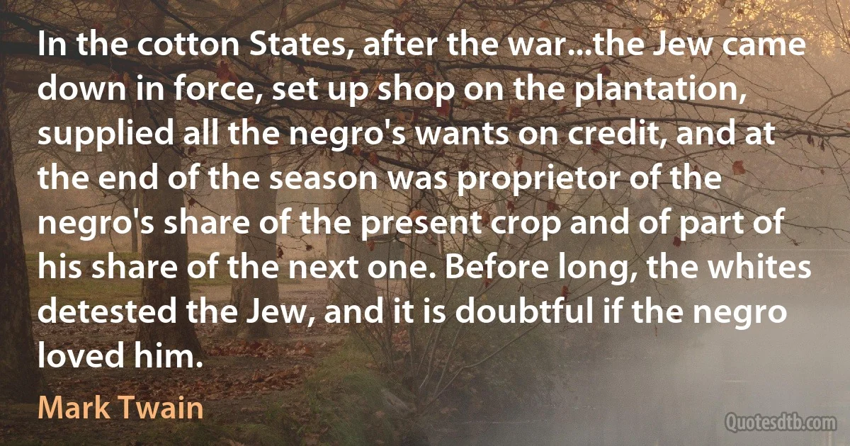 In the cotton States, after the war...the Jew came down in force, set up shop on the plantation, supplied all the negro's wants on credit, and at the end of the season was proprietor of the negro's share of the present crop and of part of his share of the next one. Before long, the whites detested the Jew, and it is doubtful if the negro loved him. (Mark Twain)