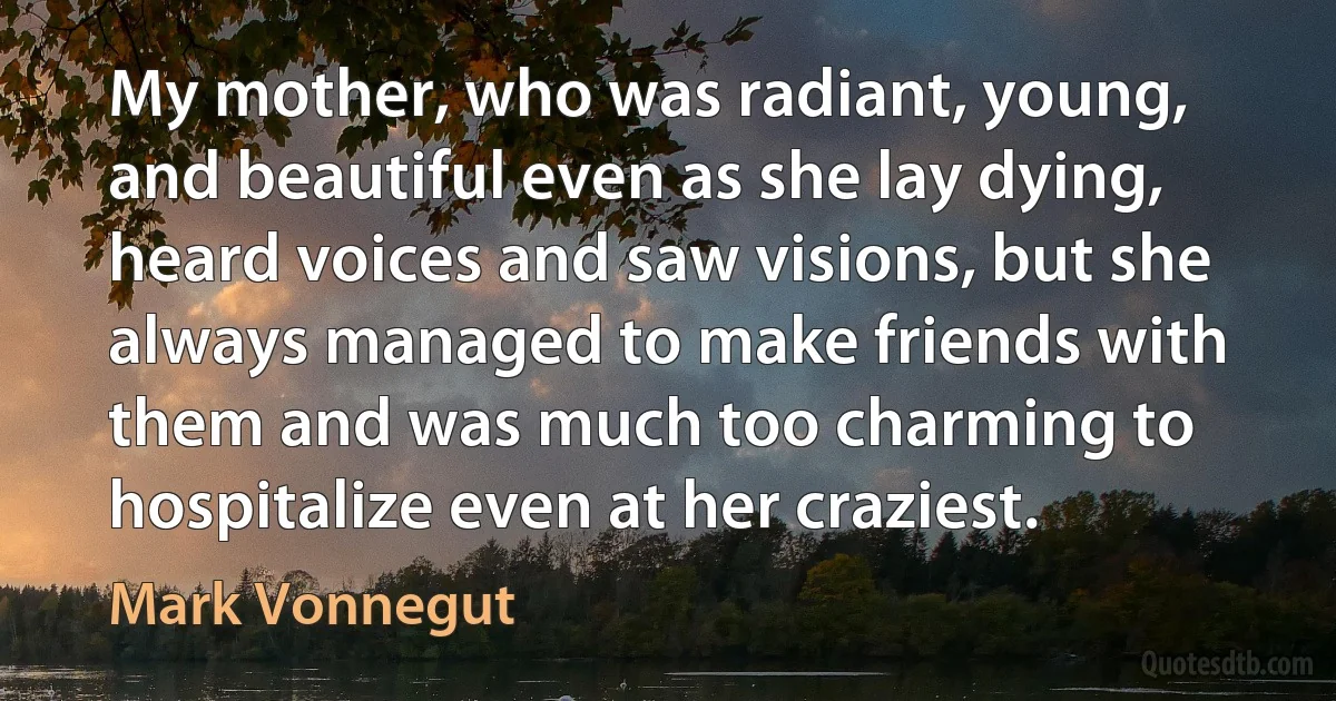 My mother, who was radiant, young, and beautiful even as she lay dying, heard voices and saw visions, but she always managed to make friends with them and was much too charming to hospitalize even at her craziest. (Mark Vonnegut)