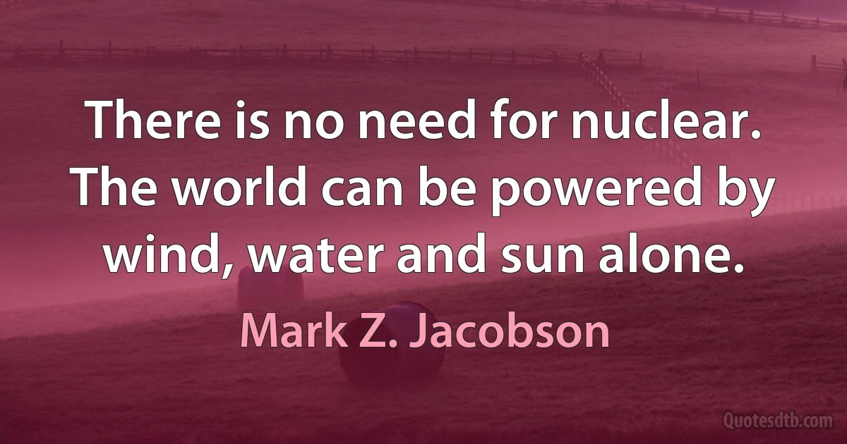 There is no need for nuclear. The world can be powered by wind, water and sun alone. (Mark Z. Jacobson)