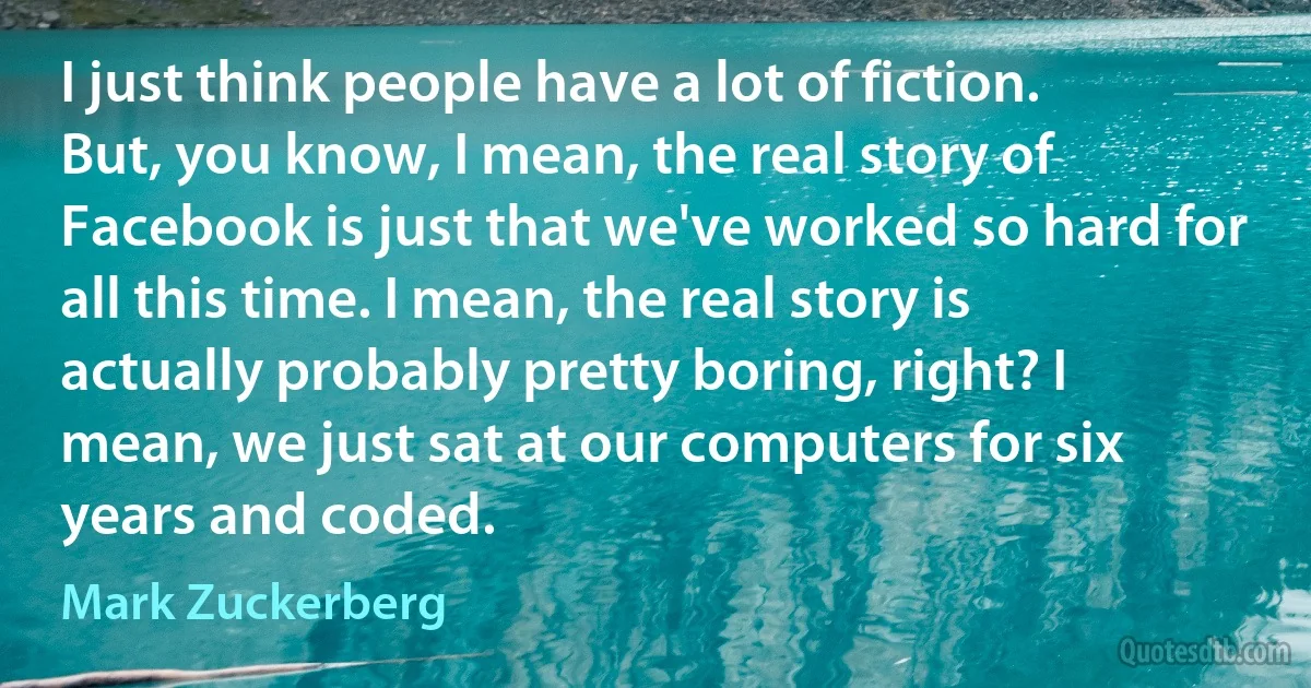 I just think people have a lot of fiction. But, you know, I mean, the real story of Facebook is just that we've worked so hard for all this time. I mean, the real story is actually probably pretty boring, right? I mean, we just sat at our computers for six years and coded. (Mark Zuckerberg)