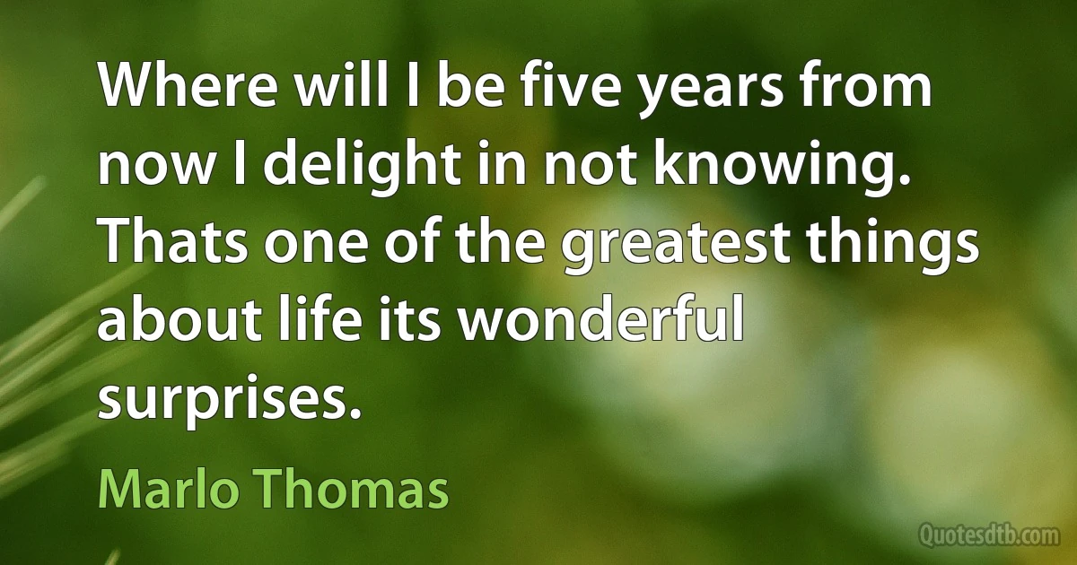 Where will I be five years from now I delight in not knowing. Thats one of the greatest things about life its wonderful surprises. (Marlo Thomas)