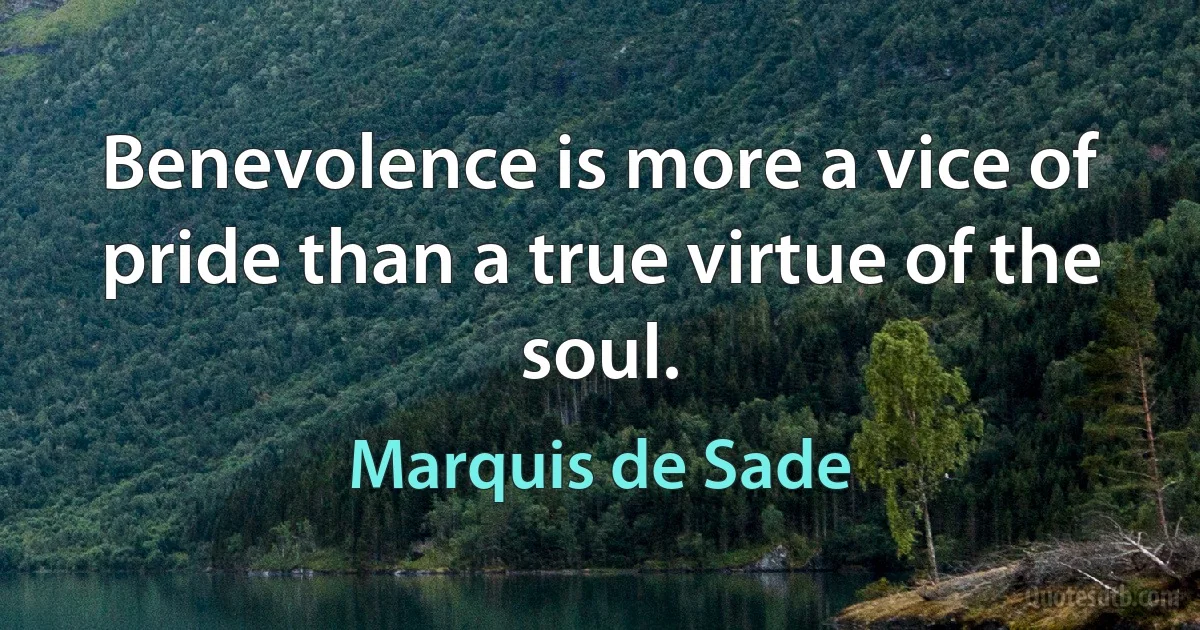 Benevolence is more a vice of pride than a true virtue of the soul. (Marquis de Sade)