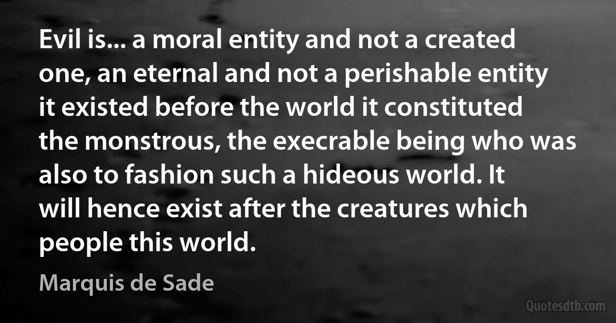 Evil is... a moral entity and not a created one, an eternal and not a perishable entity it existed before the world it constituted the monstrous, the execrable being who was also to fashion such a hideous world. It will hence exist after the creatures which people this world. (Marquis de Sade)