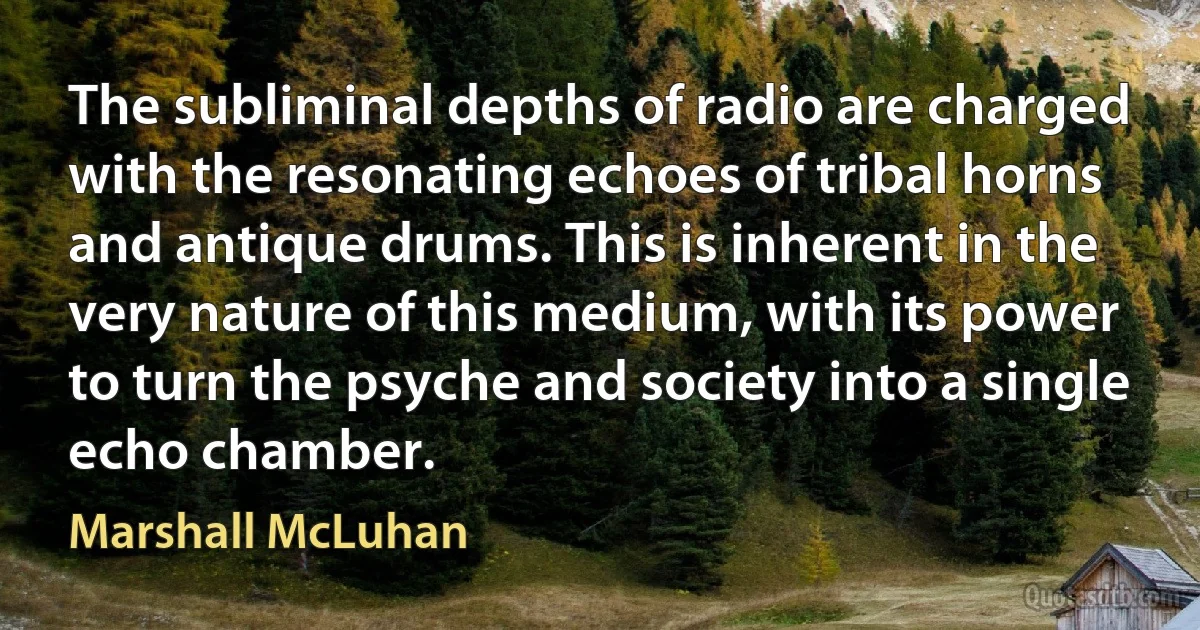 The subliminal depths of radio are charged with the resonating echoes of tribal horns and antique drums. This is inherent in the very nature of this medium, with its power to turn the psyche and society into a single echo chamber. (Marshall McLuhan)