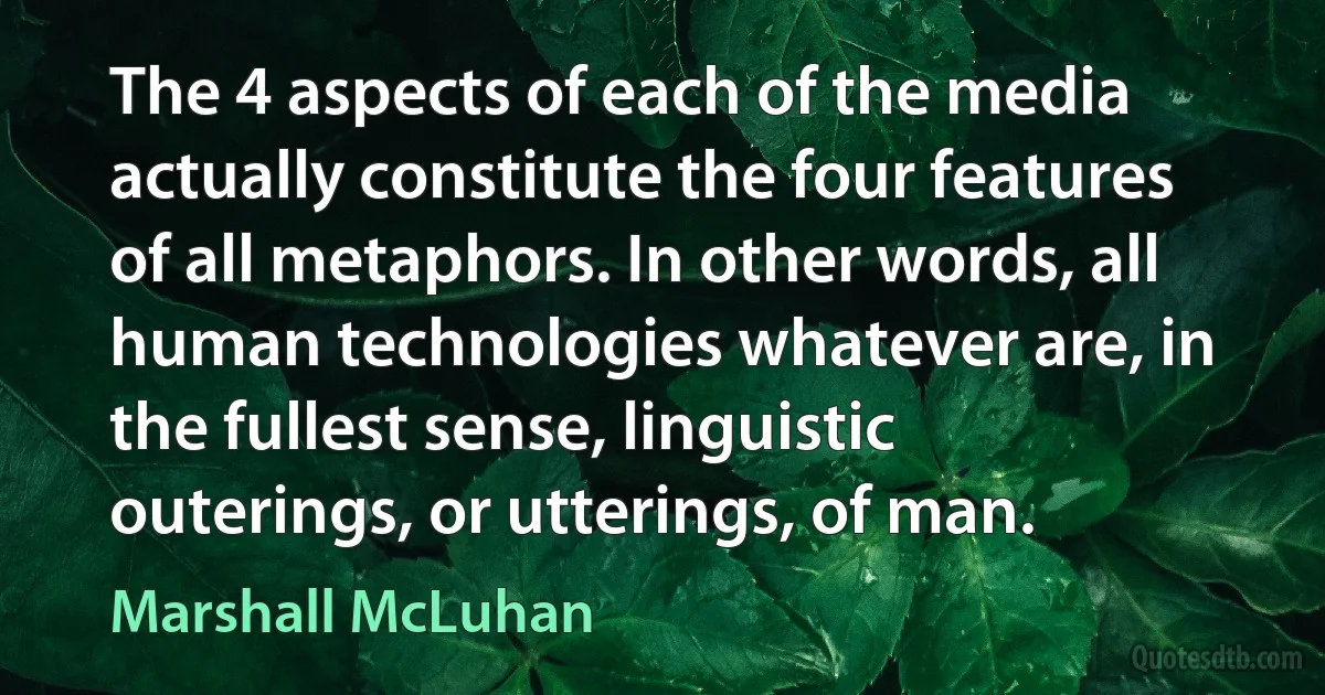 The 4 aspects of each of the media actually constitute the four features of all metaphors. In other words, all human technologies whatever are, in the fullest sense, linguistic outerings, or utterings, of man. (Marshall McLuhan)