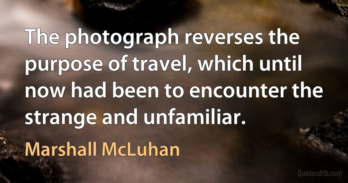 The photograph reverses the purpose of travel, which until now had been to encounter the strange and unfamiliar. (Marshall McLuhan)