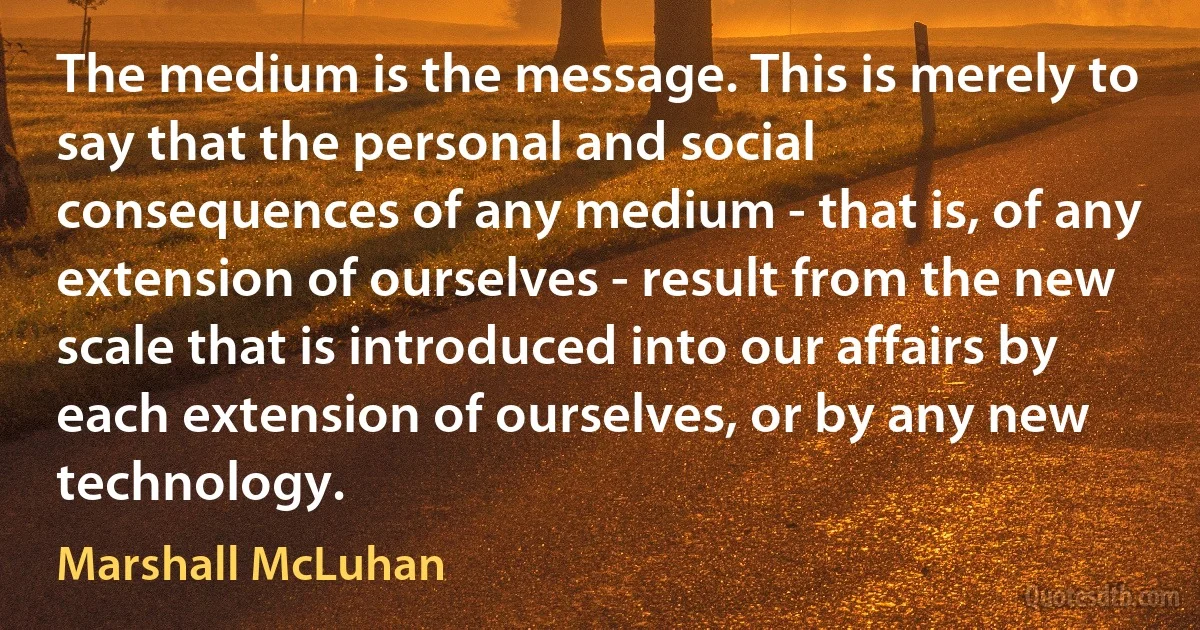 The medium is the message. This is merely to say that the personal and social consequences of any medium - that is, of any extension of ourselves - result from the new scale that is introduced into our affairs by each extension of ourselves, or by any new technology. (Marshall McLuhan)