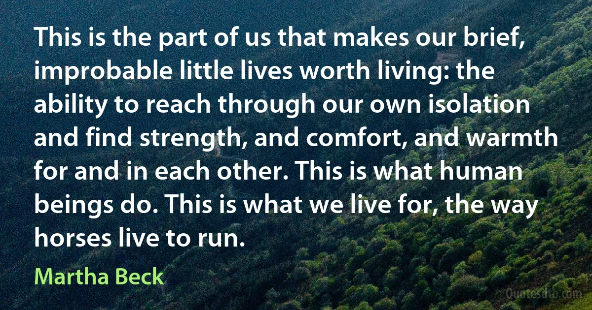 This is the part of us that makes our brief, improbable little lives worth living: the ability to reach through our own isolation and find strength, and comfort, and warmth for and in each other. This is what human beings do. This is what we live for, the way horses live to run. (Martha Beck)