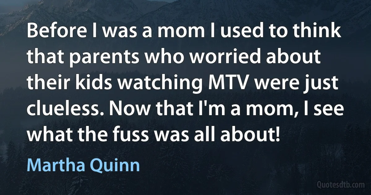 Before I was a mom I used to think that parents who worried about their kids watching MTV were just clueless. Now that I'm a mom, I see what the fuss was all about! (Martha Quinn)