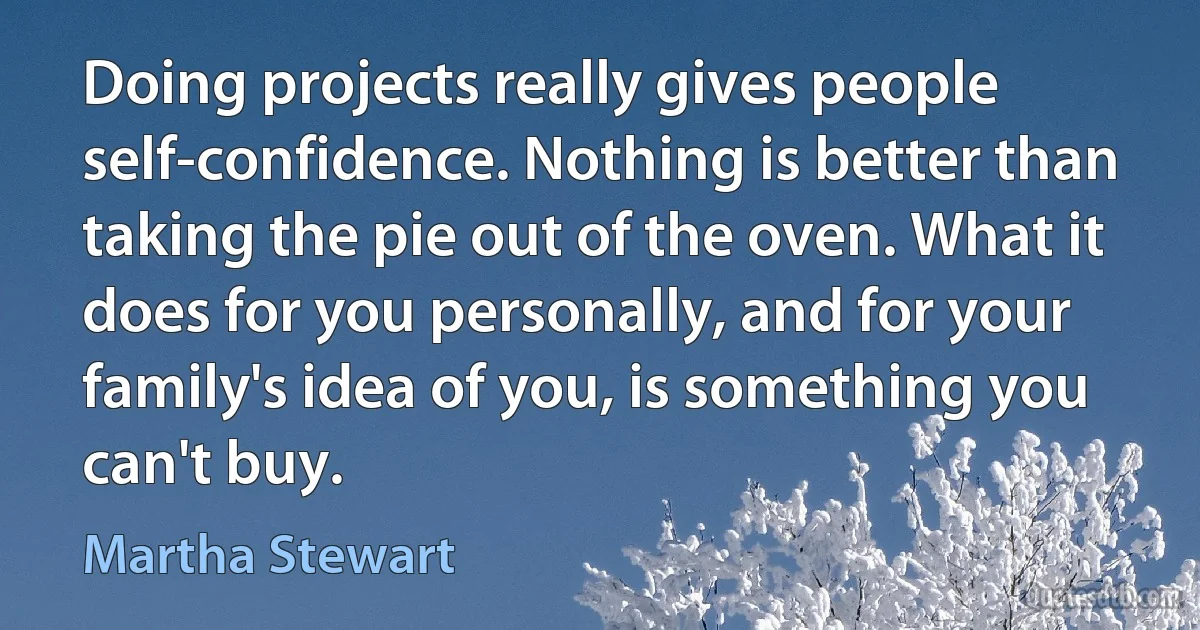 Doing projects really gives people self-confidence. Nothing is better than taking the pie out of the oven. What it does for you personally, and for your family's idea of you, is something you can't buy. (Martha Stewart)