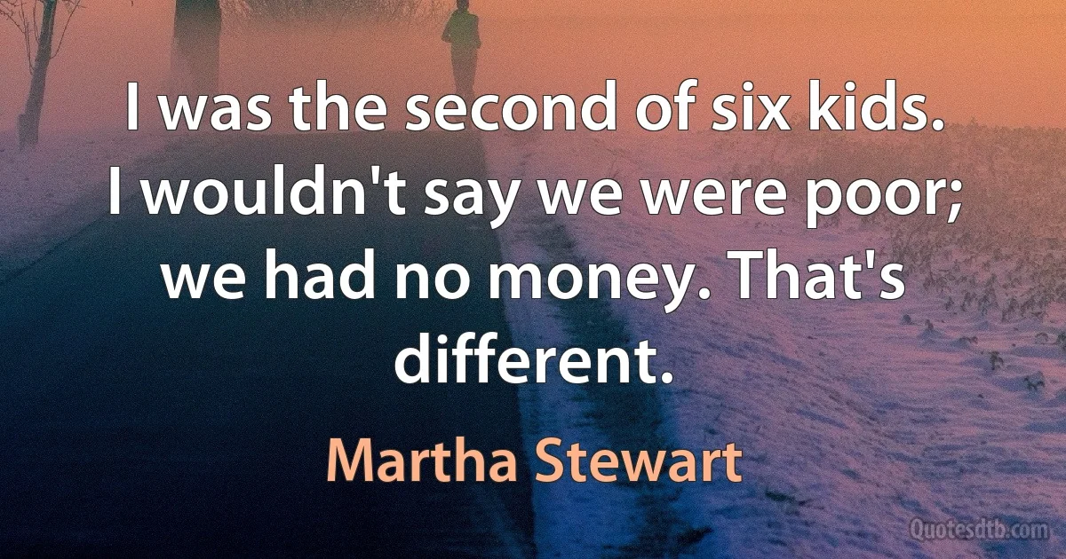 I was the second of six kids. I wouldn't say we were poor; we had no money. That's different. (Martha Stewart)