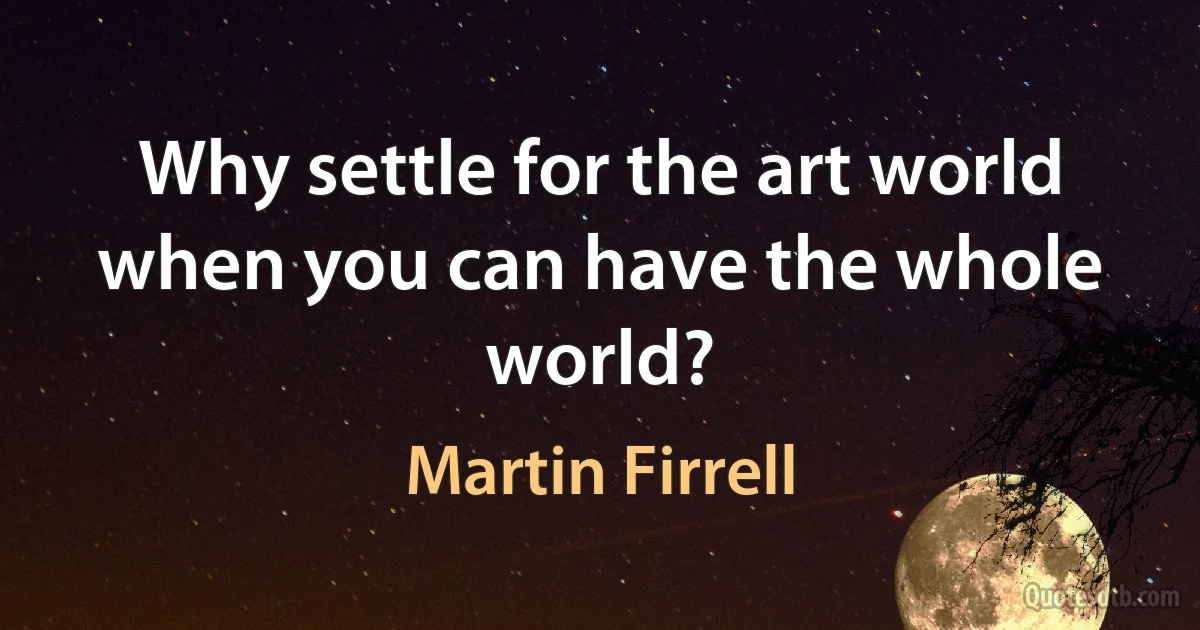 Why settle for the art world when you can have the whole world? (Martin Firrell)