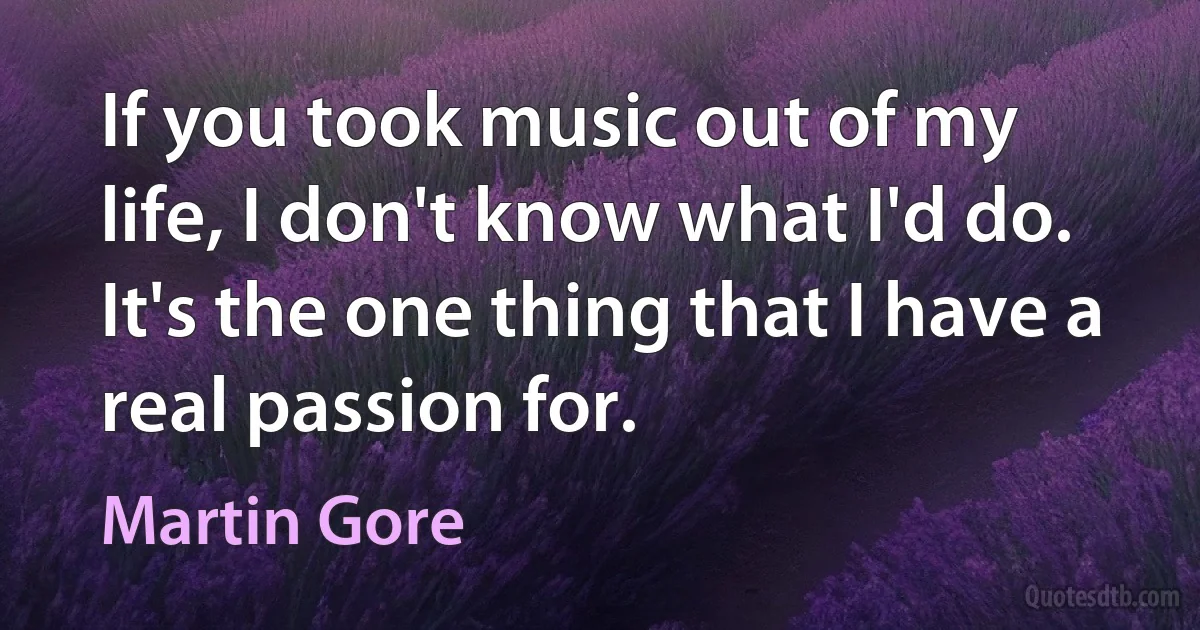 If you took music out of my life, I don't know what I'd do. It's the one thing that I have a real passion for. (Martin Gore)