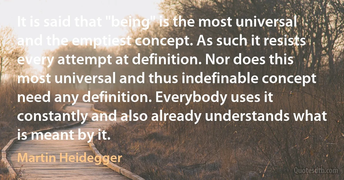 It is said that "being" is the most universal and the emptiest concept. As such it resists every attempt at definition. Nor does this most universal and thus indefinable concept need any definition. Everybody uses it constantly and also already understands what is meant by it. (Martin Heidegger)